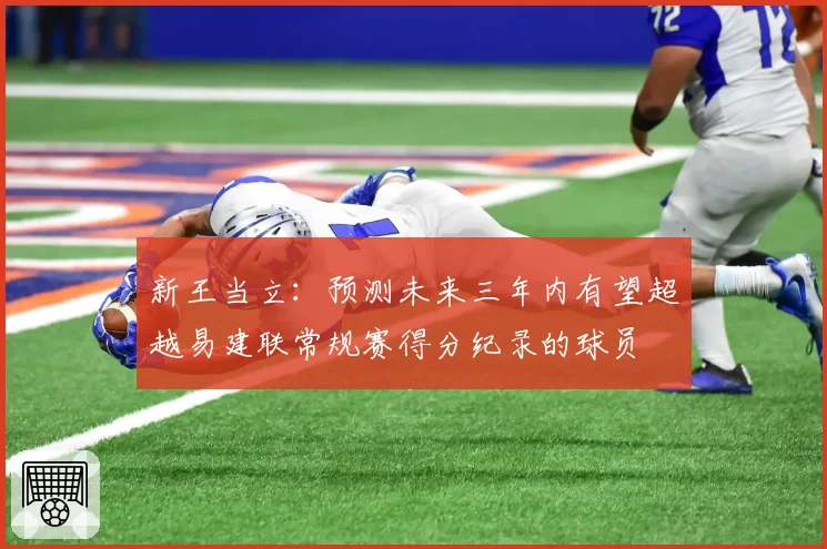 新王当立:预测未来三年内有望超越易建联常规赛得分纪录的球员