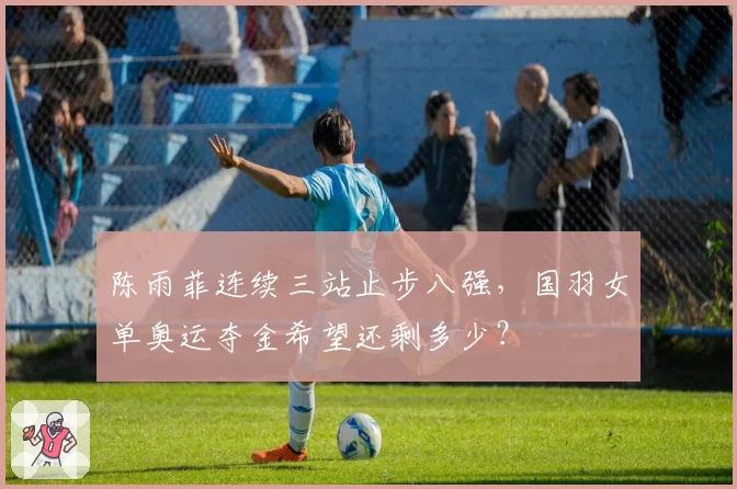 陈雨菲连续三站止步八强，国羽女单奥运夺金希望还剩多少？