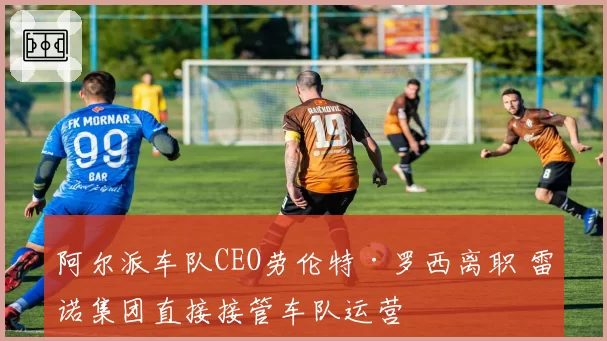 阿尔派车队CEO劳伦特·罗西离职 雷诺集团直接接管车队运营