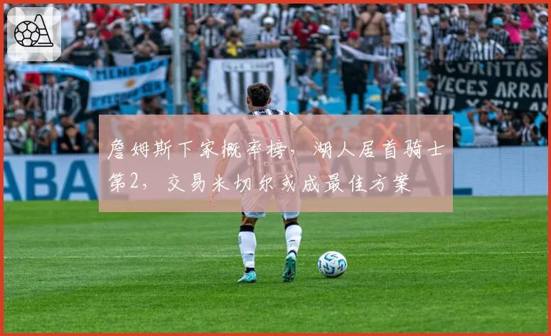 詹姆斯下家概率榜,湖人居首骑士第2,交易米切尔或成最佳方案