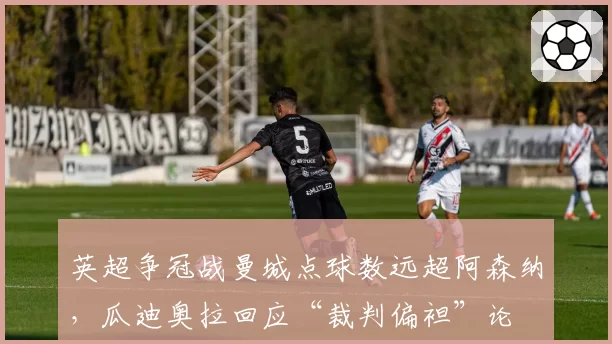 英超争冠战曼城点球数远超阿森纳，瓜迪奥拉回应“裁判偏袒”论