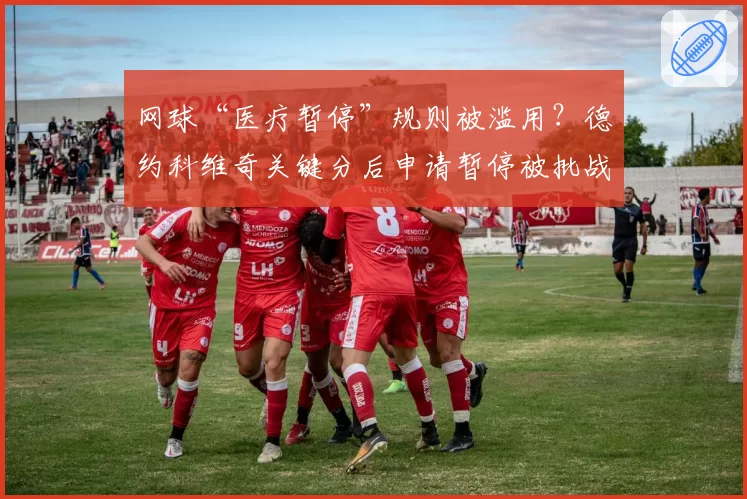 网球“医疗暂停”规则被滥用？德约科维奇关键分后申请暂停被批战术投机