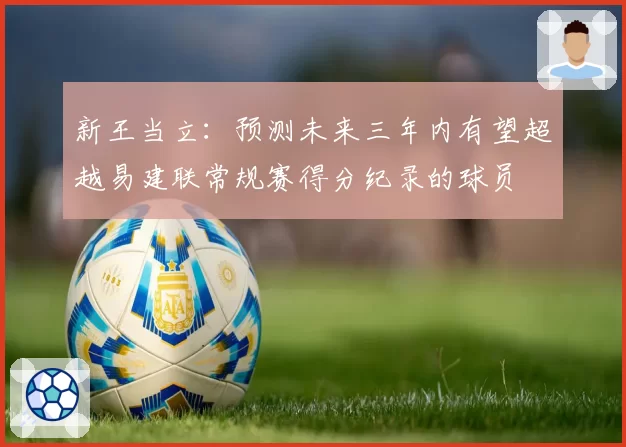 新王当立:预测未来三年内有望超越易建联常规赛得分纪录的球员