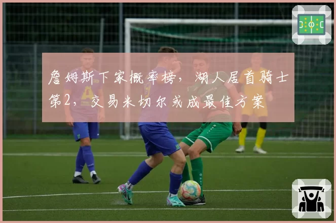 詹姆斯下家概率榜，湖人居首骑士第2，交易米切尔或成最佳方案
