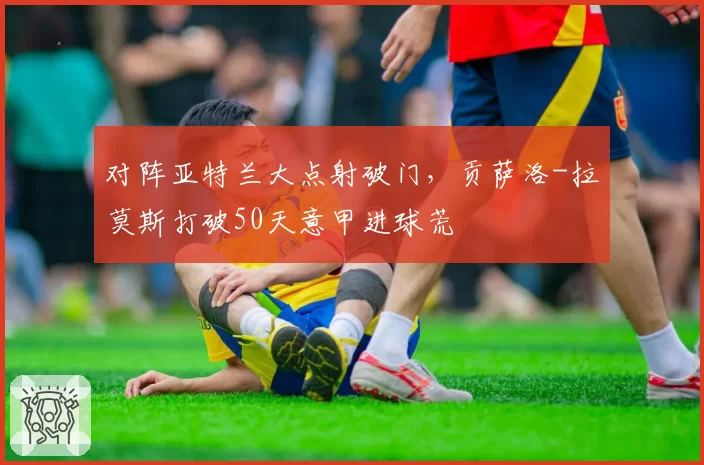 对阵亚特兰大点射破门,贡萨洛-拉莫斯打破50天意甲进球荒