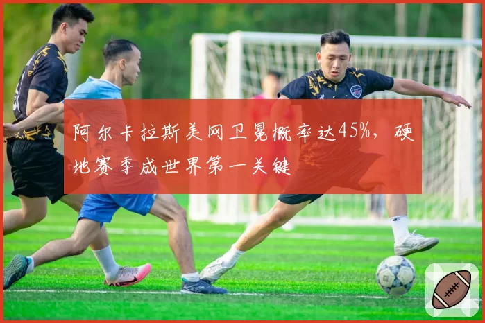 阿尔卡拉斯美网卫冕概率达45%，硬地赛季成世界第一关键