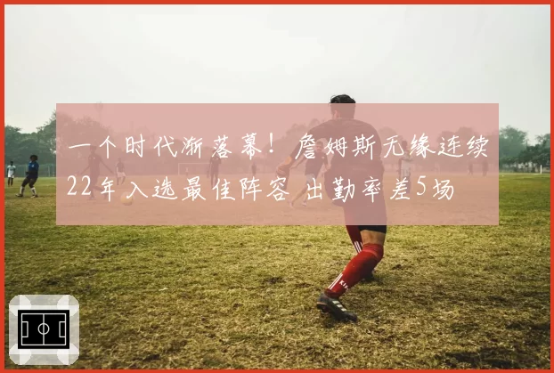 一个时代渐落幕！詹姆斯无缘连续22年入选最佳阵容 出勤率差5场