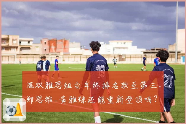 混双雅思组合年终排名跌至第三，郑思维_黄雅琼还能重新登顶吗？