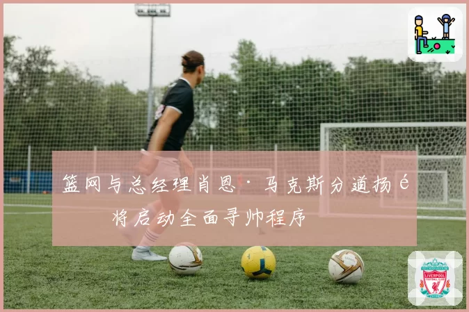 篮网与总经理肖恩·马克斯分道扬镳 将启动全面寻帅程序