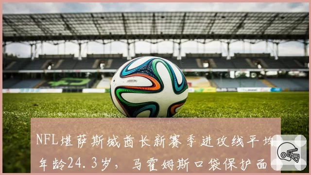 NFL堪萨斯城酋长新赛季进攻线平均年龄24.3岁，马霍姆斯口袋保护面临最严峻考验