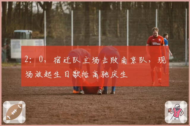 2：0，宿迁队主场击败南京队，现场放起生日歌给高驰庆生