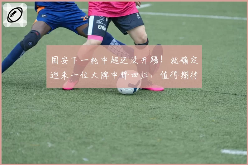 国安下一轮中超还没开踢！就确定迎来一位大牌中锋回归，值得期待