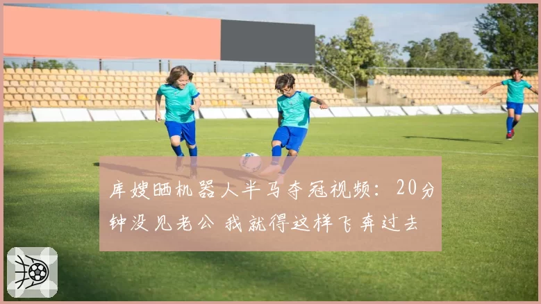 库嫂晒机器人半马夺冠视频：20分钟没见老公 我就得这样飞奔过去