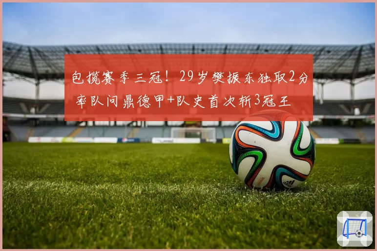 包揽赛季三冠！29岁樊振东独取2分 率队问鼎德甲+队史首次斩3冠王
