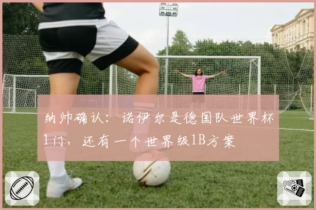 纳帅确认：诺伊尔是德国队世界杯1门，还有一个世界级1B方案