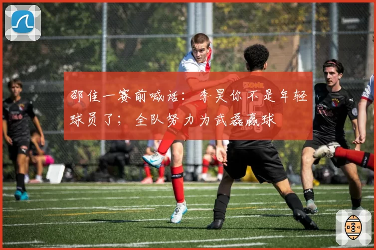 邵佳一赛前喊话:李昊你不是年轻球员了;全队努力为武磊赢球
