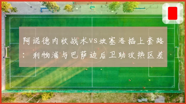 阿诺德内收战术vs坎塞洛插上套路:利物浦与巴萨边后卫助攻热区差异化