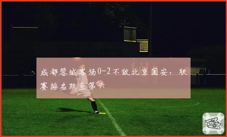 成都蓉城客场0-2不敌北京国安，联赛排名跌至第六