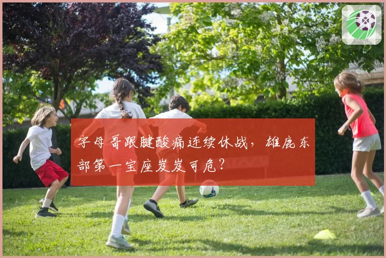 字母哥跟腱酸痛连续休战，雄鹿东部第一宝座岌岌可危？