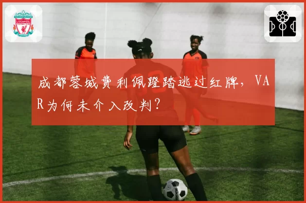 成都蓉城费利佩蹬踏逃过红牌，VAR为何未介入改判？