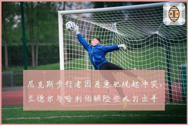 尼克斯步行者因恶意犯规起冲突，兰德尔与哈利伯顿险些大打出手