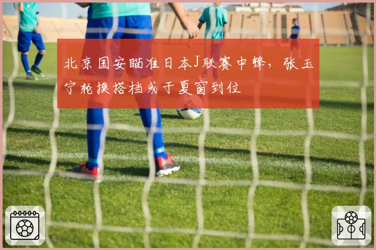 北京国安瞄准日本J联赛中锋,张玉宁轮换搭档或于夏窗到位