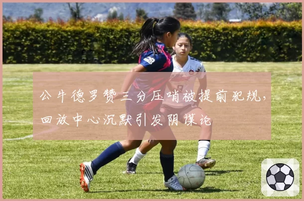 公牛德罗赞三分压哨被提前犯规，回放中心沉默引发阴谋论