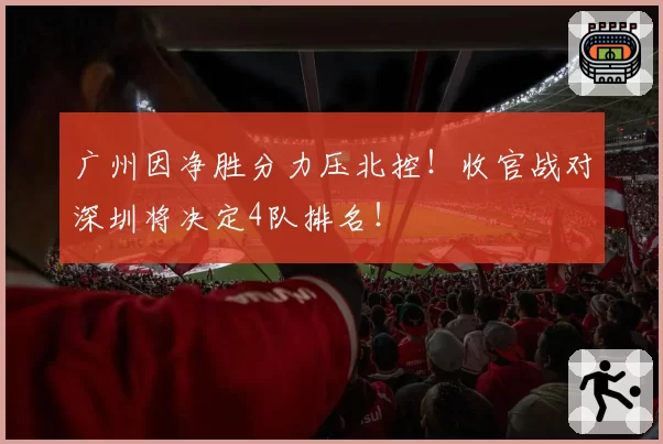 广州因净胜分力压北控！收官战对深圳将决定4队排名！