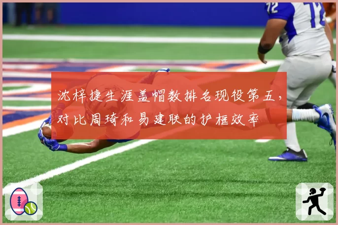沈梓捷生涯盖帽数排名现役第五，对比周琦和易建联的护框效率