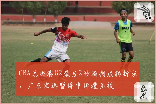 CBA总决赛G2最后2秒漏判成转折点，广东宏远暂停申诉遭无视