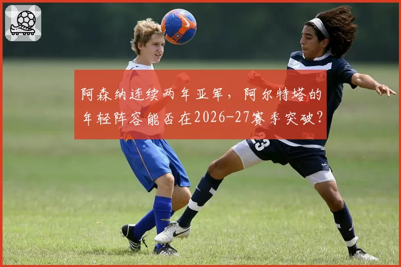 阿森纳连续两年亚军，阿尔特塔的年轻阵容能否在2026-27赛季突破？