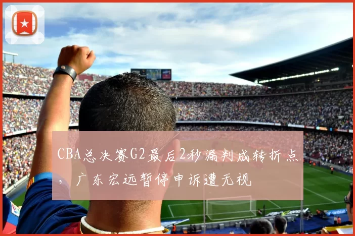 CBA总决赛G2最后2秒漏判成转折点,广东宏远暂停申诉遭无视