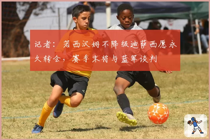 记者：若西汉姆不降级迪萨西愿永久转会，赛季末将与蓝军谈判