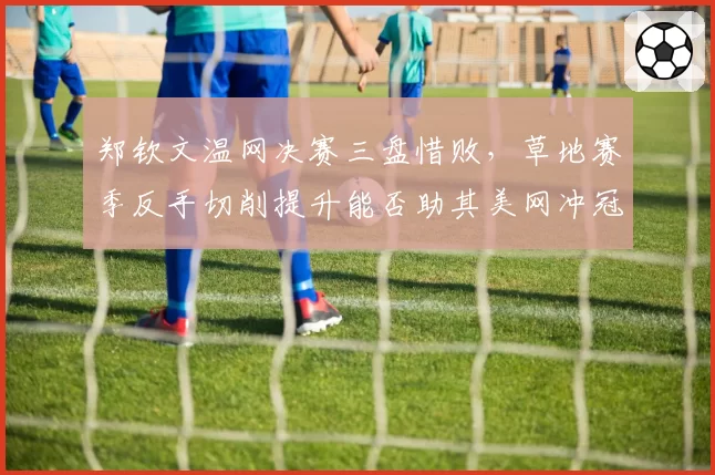 郑钦文温网决赛三盘惜败，草地赛季反手切削提升能否助其美网冲冠？