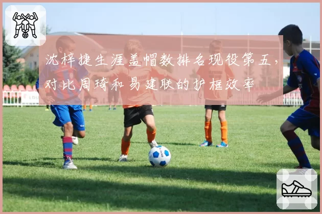 沈梓捷生涯盖帽数排名现役第五，对比周琦和易建联的护框效率