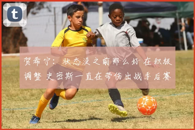 贺希宁：状态没之前那么好 在积极调整 史密斯一直在带伤出战季后赛