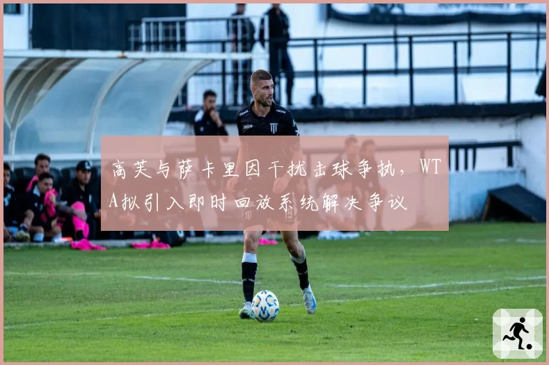 高芙与萨卡里因干扰击球争执，WTA拟引入即时回放系统解决争议