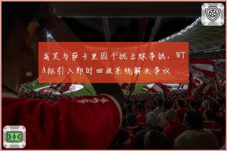 高芙与萨卡里因干扰击球争执，WTA拟引入即时回放系统解决争议