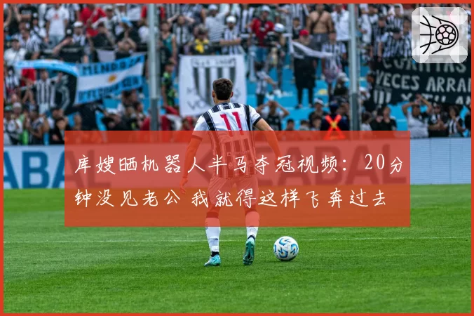 库嫂晒机器人半马夺冠视频：20分钟没见老公 我就得这样飞奔过去