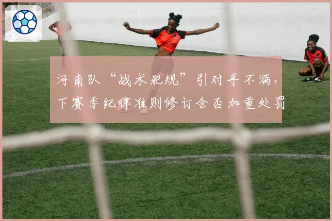 河南队“战术犯规”引对手不满，下赛季纪律准则修订会否加重处罚？