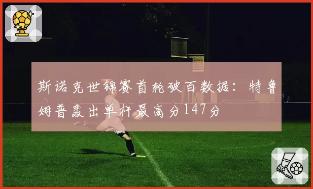 斯诺克世锦赛首轮破百数据：特鲁姆普轰出单杆最高分147分