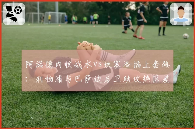 阿诺德内收战术vs坎塞洛插上套路:利物浦与巴萨边后卫助攻热区差异化