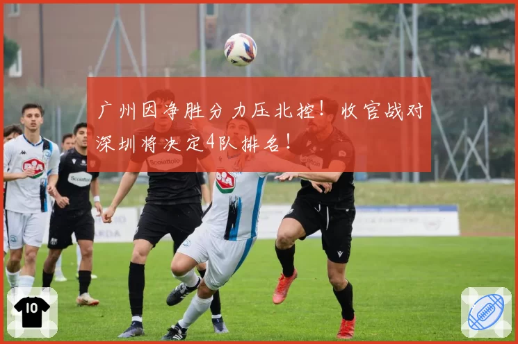 广州因净胜分力压北控！收官战对深圳将决定4队排名！