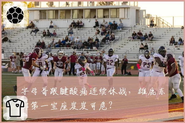 字母哥跟腱酸痛连续休战，雄鹿东部第一宝座岌岌可危？