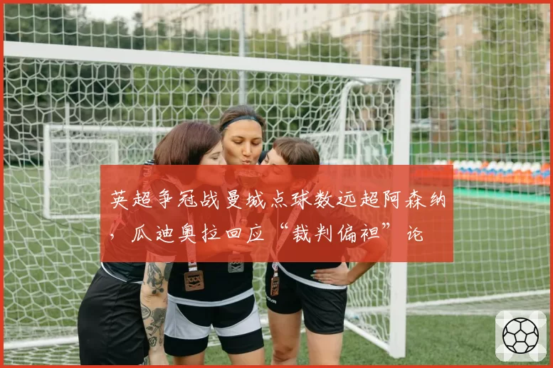 英超争冠战曼城点球数远超阿森纳，瓜迪奥拉回应“裁判偏袒”论